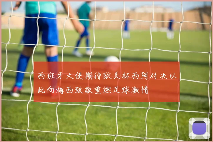 西班牙大使期待欧美杯西阿对决以此向梅西致敬重燃足球激情