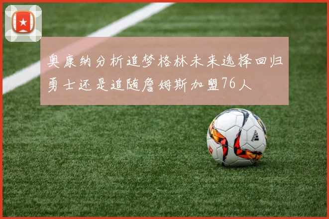 奥康纳分析追梦格林未来选择回归勇士还是追随詹姆斯加盟76人