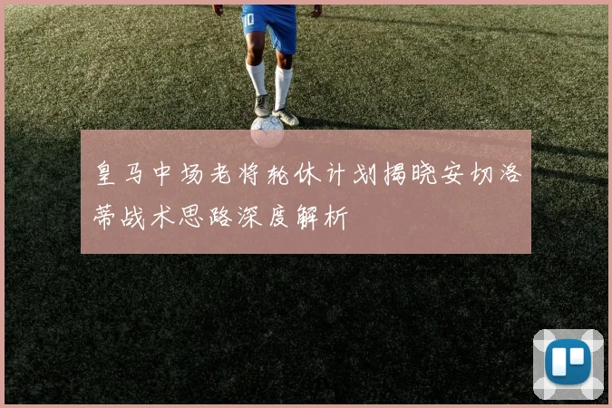 皇马中场老将轮休计划揭晓安切洛蒂战术思路深度解析
