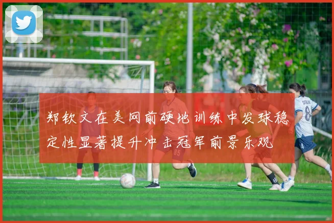 郑钦文在美网前硬地训练中发球稳定性显著提升冲击冠军前景乐观