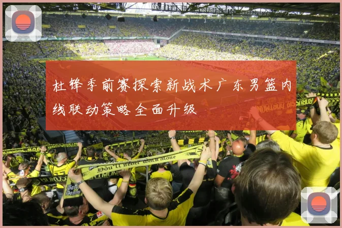 杜锋季前赛探索新战术广东男篮内线联动策略全面升级