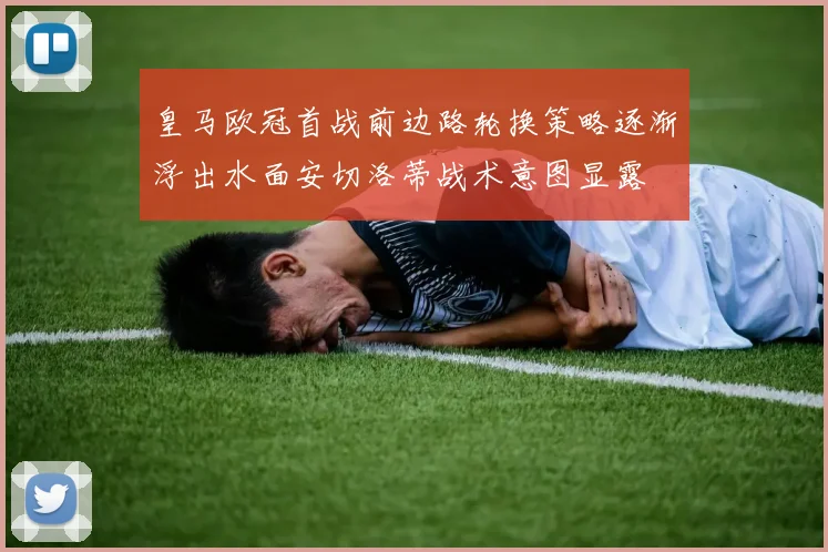 皇马欧冠首战前边路轮换策略逐渐浮出水面安切洛蒂战术意图显露