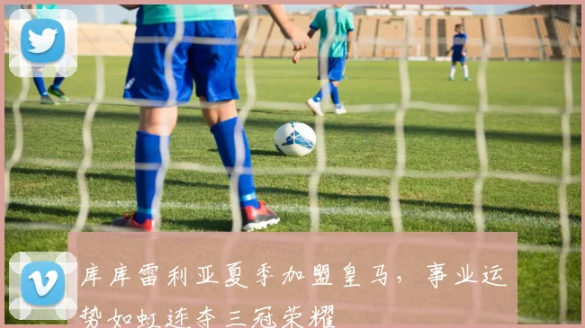 库库雷利亚夏季加盟皇马，事业运势如虹连夺三冠荣耀