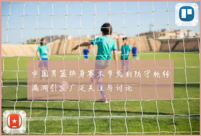中国男篮热身赛末节失利防守轮转漏洞引发广泛关注与讨论